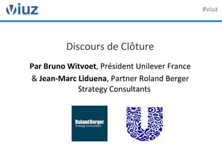 Discours	
  de	
  Clôture	
  
	
  
Par	
  Bruno	
  Witvoet,	
  Président	
  Unilever	
  France	
  	
  
&	
  Jean-­‐Marc	
  Liduena,	
  Partner	
  Roland	
  Berger	
  
Strategy	
  Consultants	
  
	
  
	
  
#viuz	
  
 
