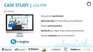 Le choix
CASE STUDY | LCA FFB
Annuaire très performant
Administration en front-office par les adhérents
Espace communautaire
Recherche par région et par distance kilométrique
Solution évolutive vers du e-commerce
 
