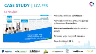 Le résultat
CASE STUDY | LCA FFB
Annuaire adhérents sur-mesure
Administration fiches annuaires par les
adhérents en front-office
Moteur de recherche avec localisation
google
Temps de visite moyen : 5 minutes
Taux de rebond : 40 %
 