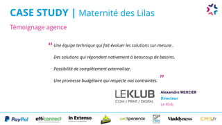 Témoignage agence
CASE STUDY | Maternité des Lilas
Alexandre MERCIER
Directeur 
Le Klub
Une équipe technique qui fait évoluer les solutions sur-mesure .
Des solutions qui répondent nativement à beaucoup de besoins.
Possibilité de complètement externaliser.
Une promesse budgétaire qui respecte nos contraintes.
“
”
 