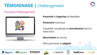 Pourquoi l’hébergement
TÉMOIGNAGE | L’hébergement
Proximité et Expertise de Medialibs
Partenaire historique
Traçabilité, vue globale et centralisation dans le
webo-facto
Sécurisation du service
Offre pertinente et adaptée
 