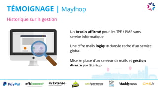 Historique sur la gestion
TÉMOIGNAGE | Maylhop
Un besoin affirmé pour les TPE / PME sans
service informatique
Une offre mails logique dans le cadre d’un service
global
Mise en place d’un serveur de mails et gestion
directe par Startup
 