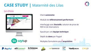 Le choix
CASE STUDY | Maternité des Lilas
Client autonome
Module de référencement performant
Interfaçage avec Doctolib, solution de prise de
RDV et de réservations
Epaulé par une équipe technique
Dépôt de dons par Paypal
Multiples formulaires pour acquisition
 
