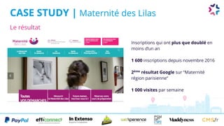 Le résultat
CASE STUDY | Maternité des Lilas
Inscriptions qui ont plus que doublé en
moins d’un an
1 600 inscriptions depuis novembre 2016
2ème
résultat Google sur “Maternité
région parisienne”
1 000 visites par semaine
 