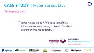 Témoignage client
CASE STUDY | Maternité des Lilas
Nous sommes très satisfaits de ce nouvel outil,
notamment car nous avons pu obtenir d’excellents
résultats en très peu de temps.
Sarah GUEDAY
Responsable communication 
Maternité les Lilas
“
”
 