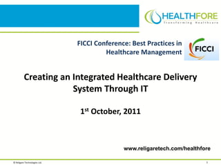 FICCI Conference: Best Practices in
                                        Healthcare Management


          Creating an Integrated Healthcare Delivery
                      System Through IT

                                1st October, 2011



                                              www.religaretech.com/healthfore

© Religare Technologies Ltd.                                               1
 