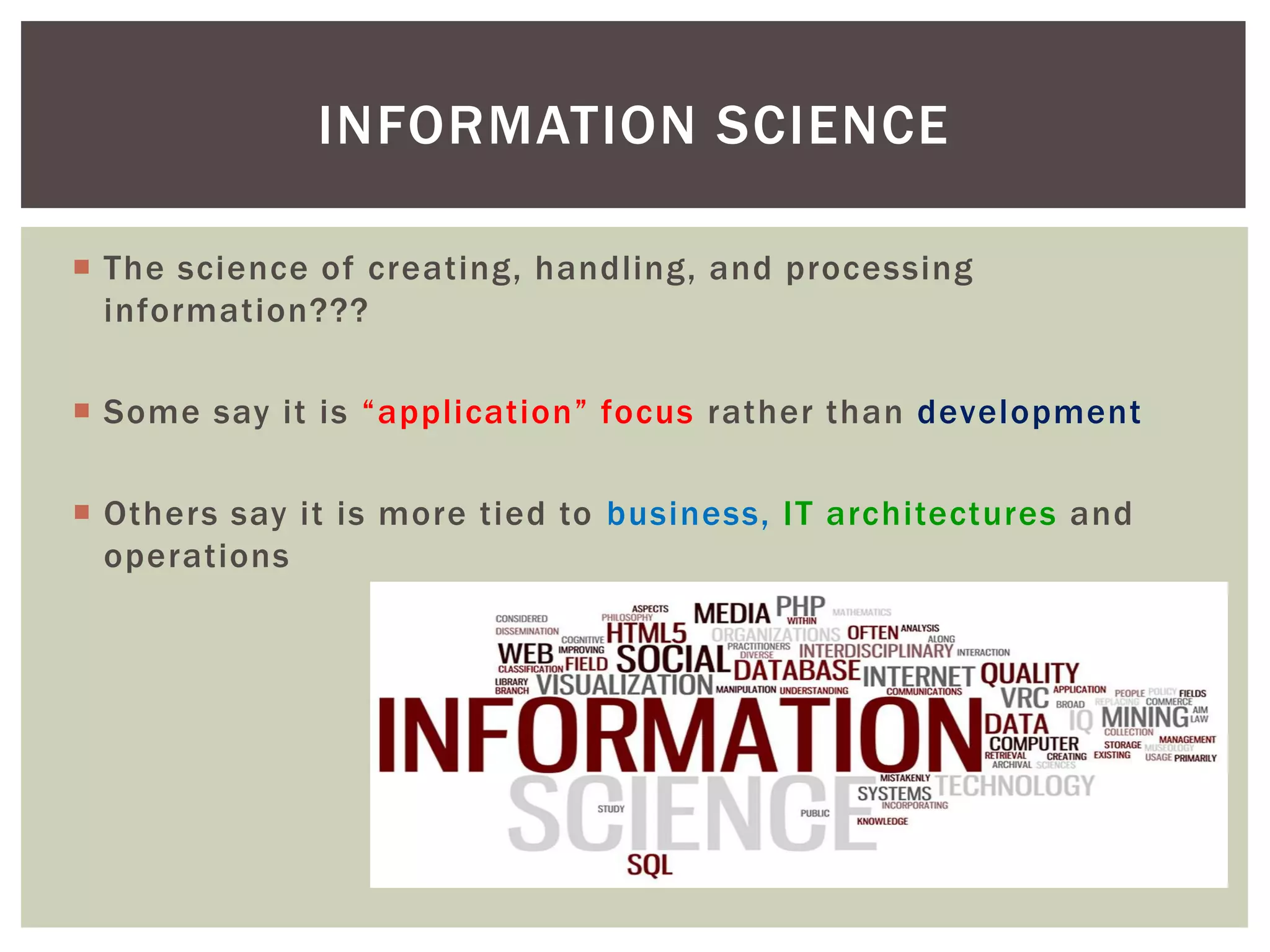  The science of creating, handling, and processing
information???
 Some say it is “application” focus rather than development
 Others say it is more tied to business, IT architectures and
operations
INFORMATION SCIENCE
 