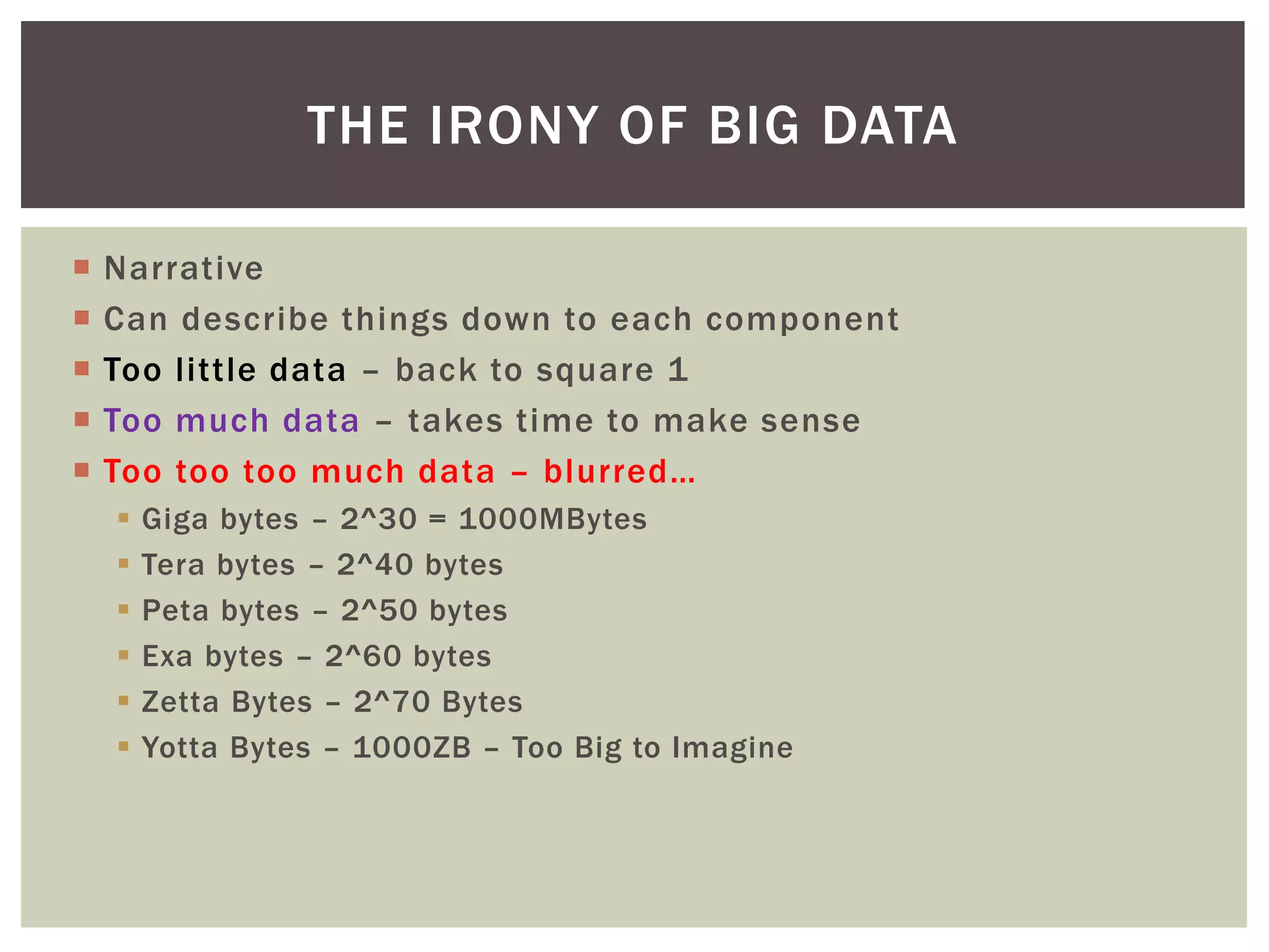  Narrative
 Can describe things down to each component
 Too little data – back to square 1
 Too much data – takes time to make sense
 Too too too much data – blurred…
 Giga bytes – 2^30 = 1000MBytes
 Tera bytes – 2^40 bytes
 Peta bytes – 2^50 bytes
 Exa bytes – 2^60 bytes
 Zetta Bytes – 2^70 Bytes
 Yotta Bytes – 1000ZB – Too Big to Imagine
THE IRONY OF BIG DATA
 