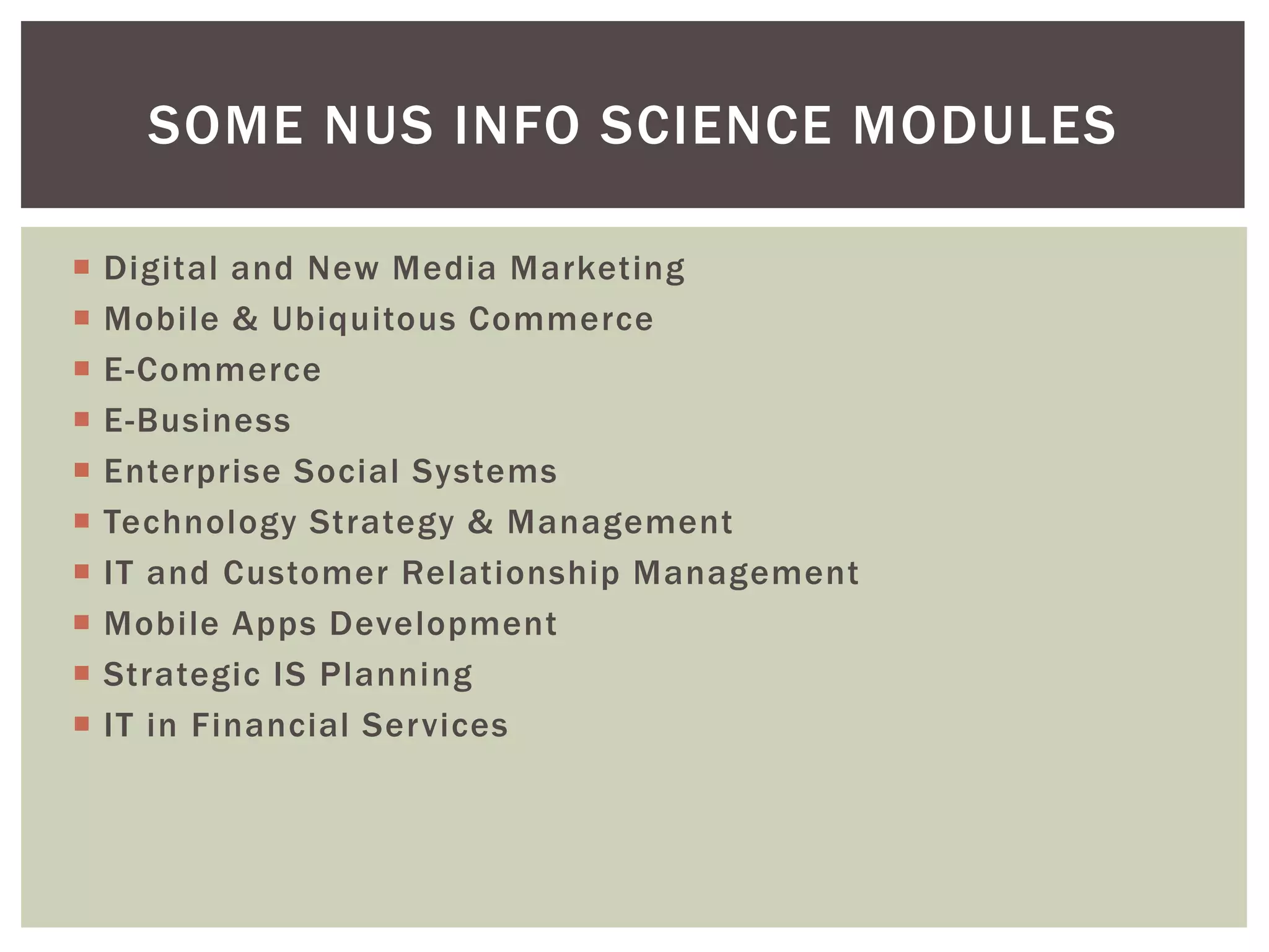  Digital and New Media Marketing
 Mobile & Ubiquitous Commerce
 E-Commerce
 E-Business
 Enterprise Social Systems
 Technology Strategy & Management
 IT and Customer Relationship Management
 Mobile Apps Development
 Strategic IS Planning
 IT in Financial Services
SOME NUS INFO SCIENCE MODULES
 