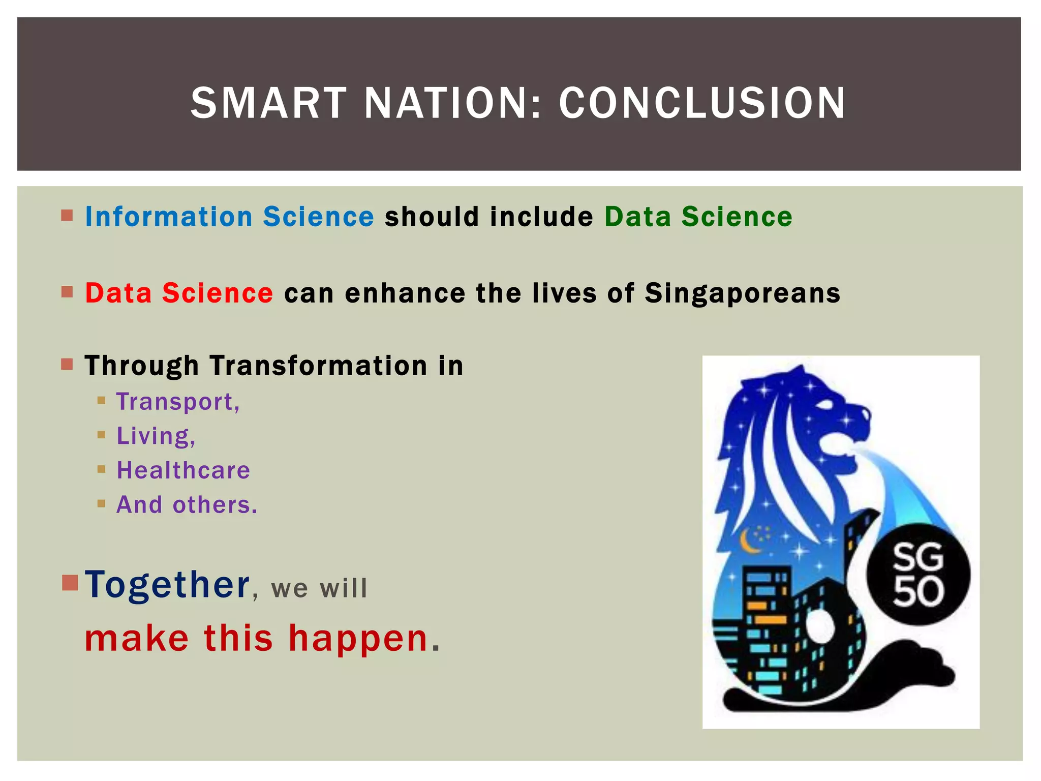  Information Science should include Data Science
 Data Science can enhance the lives of Singaporeans
 Through Transformation in
 Transport,
 Living,
 Healthcare
 And others.
Together, we will
make this happen.
SMART NATION: CONCLUSION
 