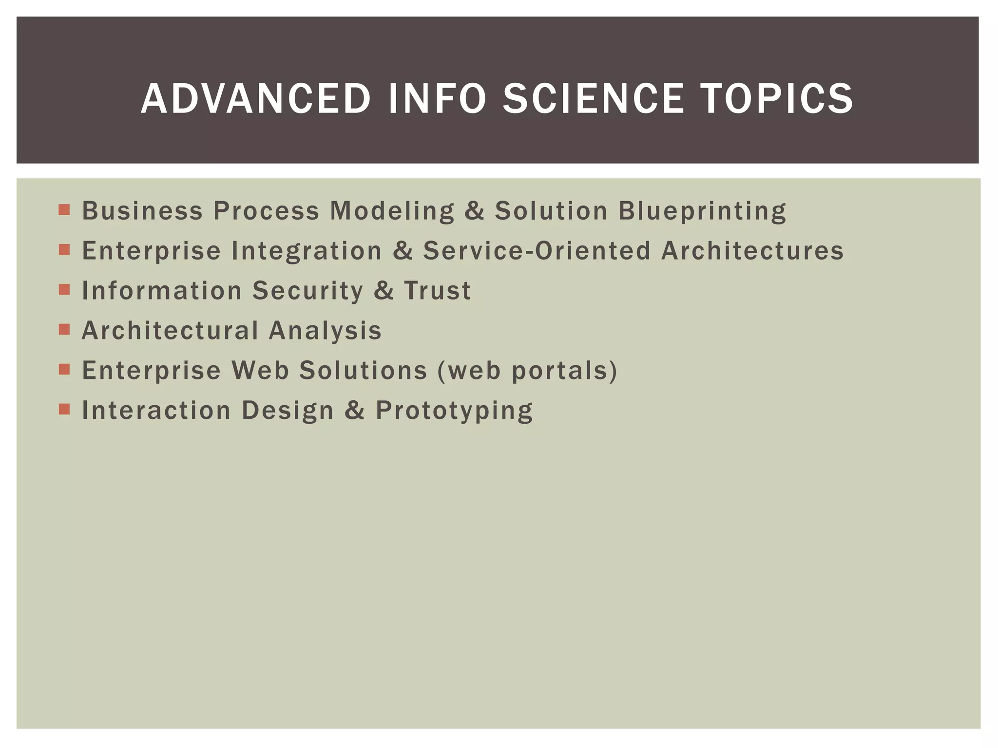  Business Process Modeling & Solution Blueprinting
 Enterprise Integration & Service-Oriented Architectures
 Information Security & Trust
 Architectural Analysis
 Enterprise Web Solutions (web portals)
 Interaction Design & Prototyping
ADVANCED INFO SCIENCE TOPICS
 