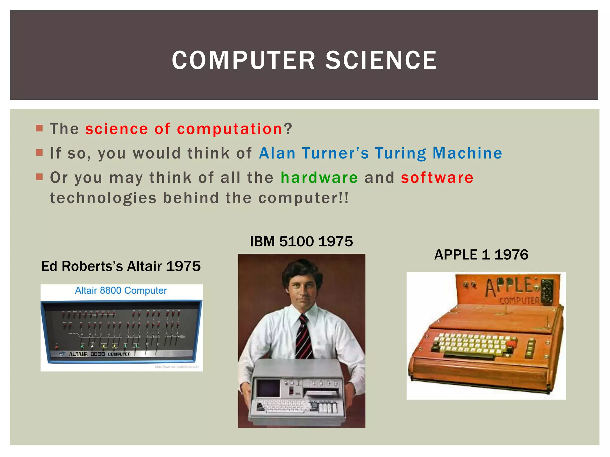  The science of computation?
 If so, you would think of Alan Turner’s Turing Machine
 Or you may think of all the hardware and software
technologies behind the computer!!
COMPUTER SCIENCE
IBM 5100 1975
Ed Roberts’s Altair 1975
APPLE 1 1976
 