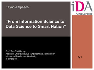 Keynote Speech:
“From Information Science to
Data Science to Smart Nation”
Prof. Toh Chai Keong
Assistant Chief Executive (Engineering & Technology)
Infocomm Development Authority
of Singapore
Pg 1
 