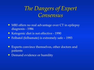 The Dangers of Expert Consensus MRI offers no real advantage over CT in epilepsy diagnosis - 1986 Ketogenic diet is not effective - 1990 Felbatol (felbamate) is extremely safe – 1993 Experts convince themselves, other doctors and patients  Demand evidence or humility  