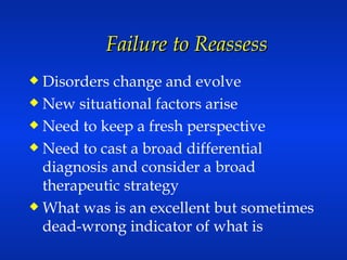 Failure to Reassess Disorders change and evolve New situational factors arise Need to keep a fresh perspective Need to cast a broad differential diagnosis and consider a broad therapeutic strategy What was is an excellent but sometimes dead-wrong indicator of what is 