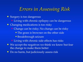 Errors in Assessing Risk Surgery is too dangerous Living with chronic epilepsy can be dangerous Changing medications is too risky Change can be risky; No change can be risky The grass is browner on the other side Breakthrough seizure Living with chronic side effects has risks We accept the negatives we think we know but fear the change to make them better Do no harm, but judiciously assess risk 