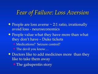 Fear of Failure: Loss Aversion People are loss averse ~ 2:1 ratio, irrationally avoid loss - neuroeconomics People value what they have more than what they don’t have – Duke tickets Medications?  Seizure control? The devil you know… Doctors like to add medicines more  than they like to take them away  The gabapentin story 