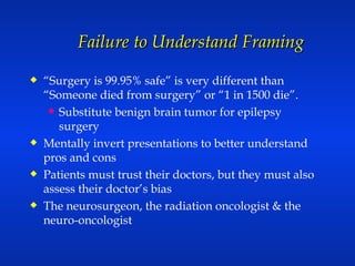 Failure to Understand Framing “ Surgery is 99.95% safe” is very different than “Someone died from surgery” or “1 in 1500 die”.  Substitute benign brain tumor for epilepsy surgery Mentally invert presentations to better understand pros and cons Patients must trust their doctors, but they must also assess their doctor’s bias The neurosurgeon, the radiation oncologist & the neuro-oncologist 