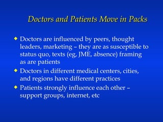 Doctors and Patients Move in Packs Doctors are influenced by peers, thought leaders, marketing – they are as susceptible to status quo, texts (eg, JME, absence) framing as are patients Doctors in different medical centers, cities, and regions have different practices Patients strongly influence each other – support groups, internet, etc 
