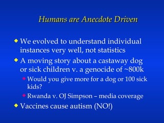 Humans are Anecdote Driven We evolved to understand individual instances very well, not statistics A moving story about a castaway dog or sick children v. a genocide of ~800k Would you give more for a dog or 100 sick kids? Rwanda v. OJ Simpson – media coverage Vaccines cause autism (NO!) 
