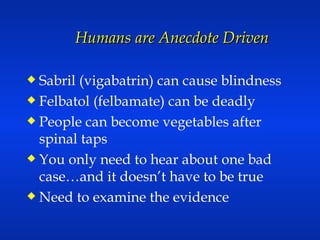 Humans are Anecdote Driven Sabril (vigabatrin) can cause blindness Felbatol (felbamate) can be deadly People can become vegetables after spinal taps You only need to hear about one bad case…and it doesn’t have to be true Need to examine the evidence 