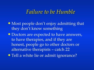 Failure to be Humble Most people don’t enjoy admitting that they don’t know something Doctors are expected to have answers, to have therapies, and if they are honest, people go to other doctors or alternative therapists – catch 22 Tell a white lie or admit ignorance? 