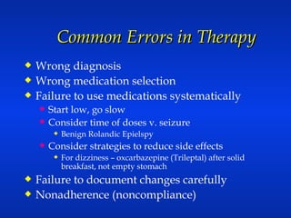 Common Errors in Therapy Wrong diagnosis Wrong medication selection Failure to use medications systematically Start low, go slow Consider time of doses v. seizure  Benign Rolandic Epielspy Consider strategies to reduce side effects For dizziness – oxcarbazepine (Trileptal) after solid breakfast, not empty stomach Failure to document changes carefully Nonadherence (noncompliance) 
