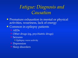 Fatigue: Diagnosis and Causation  Premature exhaustion in mental or physical activities, weariness, lack of energy Common in epilepsy patients AEDs  Other drugs (eg, psychiatric drugs) Seizures Epilepsy wave activity Depression Sleep disorders 