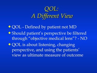 QOL:  A Different View QOL - Defined by patient not MD  Should patient’s perspective be filtered through “objective medical lens”? - NO QOL is about listening, changing perspective, and using the patients’ view as ultimate measure of outcome 