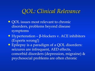 QOL: Clinical Relevance QOL issues most relevant to chronic disorders, problems beyond disease symptoms Hypertenstion –   -blockers v. ACE inhibitors (Experts wrong!) Epilepsy is a paradigm of a QOL disorders: seizures are infrequent, AED effects, comorbid disorders (depression, migraine) & psychosocial problems are often chronic 