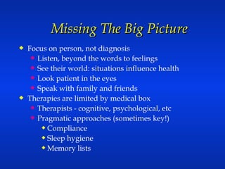 Missing The Big Picture  Focus on person, not diagnosis Listen, beyond the words to feelings See their world: situations influence health Look patient in the eyes Speak with family and friends Therapies are limited by medical box Therapists - cognitive, psychological, etc Pragmatic approaches (sometimes key!) Compliance Sleep hygiene Memory lists 