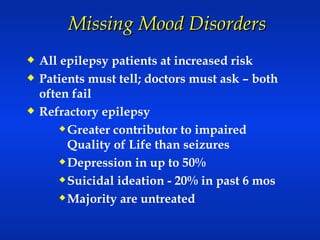 Missing Mood Disorders  All epilepsy patients at increased risk Patients must tell; doctors must ask – both often fail Refractory epilepsy  Greater contributor to impaired Quality of Life than seizures Depression in up to 50% Suicidal ideation - 20% in past 6 mos Majority are untreated 