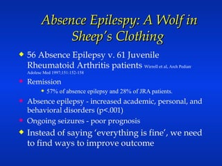 Absence Epilespy: A Wolf in Sheep’s Clothing  56 Absence Epilepsy v. 61 Juvenile Rheumatoid Arthritis patients  Wirrell et al,  Arch Pediatr Adolesc Med 1997;151:152-158 Remission 57% of absence epilepsy and 28% of JRA patients.  Absence epilepsy - increased academic, personal, and behavioral disorders (p<.001) Ongoing seizures - poor prognosis Instead of saying ‘everything is fine’, we need to find ways to improve outcome 