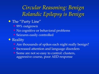Circular Reasoning: Benign Rolandic Epilepsy is Benign The “Party Line” 99% outgrown No cognitive or behavioral problems Seizures easily controlled Reality Are thousands of spikes each night really benign? Increased attention and language disorders Some are not so easy to control: clusters, aggressive course, poor AED response 