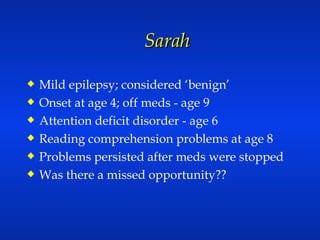Sarah  Mild epilepsy; considered ‘benign’ Onset at age 4; off meds - age 9 Attention deficit disorder - age 6 Reading comprehension problems at age 8 Problems persisted after meds were stopped Was there a missed opportunity?? 