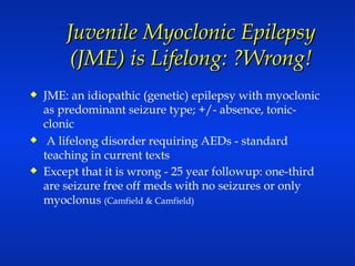 Juvenile Myoclonic Epilepsy (JME) is Lifelong: ?Wrong! JME: an idiopathic (genetic) epilepsy with myoclonic as predominant seizure type; +/- absence, tonic-clonic A lifelong disorder requiring AEDs - standard teaching in current texts Except that it is wrong - 25 year followup: one-third are seizure free off meds with no seizures or only myoclonus  (Camfield & Camfield) 
