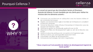 Pourquoi Cellenza ?
“ Nous croyons qu’il est possible de réaliser du développement logiciel de
haute qualité ”
Le conseil est exercé par des Consultants Seniors et Directeurs
Associés de Cellenza. Ils sont mandatés par nos clients pour réaliser les
missions dans les domaines suivants :
Concevoir une architecture en adéquation avec les besoins métiers et
les contraintes techniques.
Opérer une transformation agile à l’échelle de l’entreprise en conseillant
la Direction Générale.
Former les Directions métier (Product Ownership) à l’interaction avec les
équipes de réalisation agiles.
Optimiser la gestion du portefeuille applicatif avec la DSI.
Organiser la filière de développement agile au sein de la Direction des
Etudes.
Mettre en place les pratiques de conception et d’ingénierie Agile.
Mettre en place une usine logicielle respectant l’ALM.
Industrialiser une filière de développement.
Introduire les technologies .Net dans l’organisation.
WHY ?
 