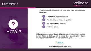 Comment ?
Nous nous battons chaque jour pour faire vivre les valeurs de
Cellenza :
Partage de la connaissance
Pas de compromis sur la qualité
Les consultants d’abord
L’intimité client
http://www.contrat-agile.org/
Cellenza est membre de Scrum Alliance, nos consultants sont certifiés
Scrum Master et Cellenza est co-auteur du « contrat agile » (open
source), contractualisation d’un projet en mode Agile.
HOW ?
 
