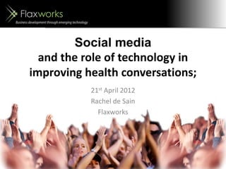 Social media
and the role of technology in
improving health conversations;
21st April 2012
Rachel de Sain
Flaxworks
 