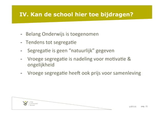 1/07/15 pag. 21
IV. Kan de school hier toe bijdragen?
-­‐  Belang	
  Onderwijs	
  is	
  toegenomen	
  
-­‐  Tendens	
  tot	
  segrega6e	
  
-­‐  Segrega6e	
  is	
  geen	
  “natuurlijk”	
  gegeven	
  
-­‐  Vroege	
  segrega6e	
  is	
  nadeling	
  voor	
  mo6va6e	
  &	
  
ongelijkheid	
  
-­‐  Vroege	
  segrega6e	
  heeW	
  ook	
  prijs	
  voor	
  samenleving	
  
 
