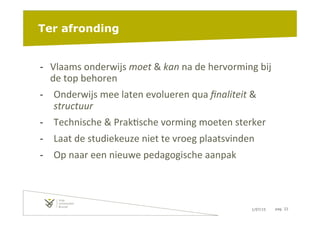 1/07/15 pag. 22
Ter afronding
-­‐  Vlaams	
  onderwijs	
  moet	
  &	
  kan	
  na	
  de	
  hervorming	
  bij	
  
de	
  top	
  behoren	
  
-­‐  Onderwijs	
  mee	
  laten	
  evolueren	
  qua	
  ﬁnaliteit	
  &	
  
structuur	
  
-­‐  Technische	
  &	
  Prak6sche	
  vorming	
  moeten	
  sterker	
  
-­‐  Laat	
  de	
  studiekeuze	
  niet	
  te	
  vroeg	
  plaatsvinden	
  
-­‐  Op	
  naar	
  een	
  nieuwe	
  pedagogische	
  aanpak	
  
 