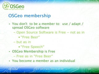 03/30/1603/30/16 © ir. Dirk Frigne, 2016 CC-BY-SA© ir. Dirk Frigne, 2016 CC-BY-SA 1717
OSGeo membership
• You don't to be a member to: use / adapt /
spread OSGeo software
– Open Source Software is Free – not as in
• “Free Beer”
– but as in
• “Free Speech”
• OSGeo Membership is Free
– Free as in “Free Beer”
• You become a member as an individual
 