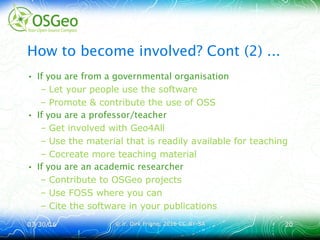 03/30/1603/30/16 © ir. Dirk Frigne, 2016 CC-BY-SA© ir. Dirk Frigne, 2016 CC-BY-SA 2020
How to become involved? Cont (2) ...
• If you are from a governmental organisation
– Let your people use the software
– Promote & contribute the use of OSS
• If you are a professor/teacher
– Get involved with Geo4All
– Use the material that is readily available for teaching
– Cocreate more teaching material
• If you are an academic researcher
– Contribute to OSGeo projects
– Use FOSS where you can
– Cite the software in your publications
 