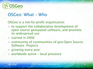 09/24/1609/24/16 © ir. Dirk Frigne, 2016 CC-BY-SA© ir. Dirk Frigne, 2016 CC-BY-SA 44
OSGeo: What – Who
OSGeo is a not-for-profit organisation
• to support the collaborative development of
open source geospatial software, and promote
its widespread use
• started in 2006
• community of communities of geo-Open Source
Software Projects
• growing every year
• worldwide active – local presence
[1] Dirk Frigne, Opening presentation FOSS4G.be 2015
 