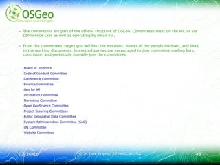 03/30/1603/30/16 © ir. Dirk Frigne, 2016 CC-BY-SA© ir. Dirk Frigne, 2016 CC-BY-SA 4848
• The committees are part of the official structure of OSGeo. Committees meet on the IRC or via
conference calls as well as operating by email list.
• From the committees' pages you will find the missions, names of the people involved, and links
to the working documents. Interested parties are encouraged to join committee mailing lists,
contribute, and potentially formally join the committees.
Board of Directors
Code of Conduct Committee
Conference Committee
Finance Committee
Geo for All
Incubation Committee
Marketing Committee
Open GeoScience Committee
Project Steering Committees
Public Geospatial Data Committee
System Administration Committee (SAC)
UN Committee
Website Committee
 