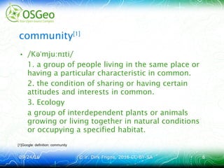 09/24/1609/24/16 © ir. Dirk Frigne, 2016 CC-BY-SA© ir. Dirk Frigne, 2016 CC-BY-SA 66
community[1]
• /K mju n ti/əˈ ː ɪ
1. a group of people living in the same place or
having a particular characteristic in common.
2. the condition of sharing or having certain
attitudes and interests in common.
3. Ecology
a group of interdependent plants or animals
growing or living together in natural conditions
or occupying a specified habitat.
[1]Google: definition: community
 