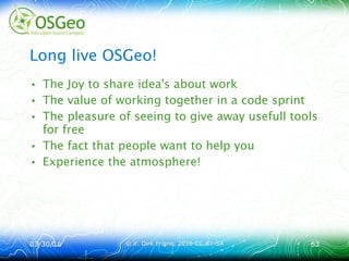 03/30/1603/30/16 © ir. Dirk Frigne, 2016 CC-BY-SA© ir. Dirk Frigne, 2016 CC-BY-SA 6363
Long live OSGeo!
• The Joy to share idea's about work
• The value of working together in a code sprint
• The pleasure of seeing to give away usefull tools
for free
• The fact that people want to help you
• Experience the atmosphere!
 