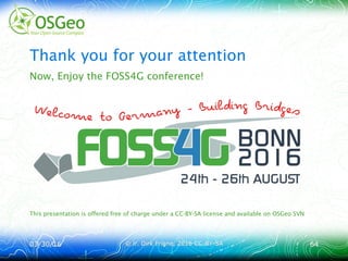 03/30/1603/30/16 © ir. Dirk Frigne, 2016 CC-BY-SA© ir. Dirk Frigne, 2016 CC-BY-SA 6464
Thank you for your attention
Now, Enjoy the FOSS4G conference!
This presentation is offered free of charge under a CC-BY-SA license and available on OSGeo SVN
 