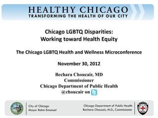 Chicago LGBTQ Disparities:
Chicago Department of Public Health




                                                  Working toward Health Equity

                                      The Chicago LGBTQ Health and Wellness Microconference

                                                            November 30, 2012

                                                        Bechara Choucair, MD
                                                            Commissioner
                                                  Chicago Department of Public Health
                                                           @choucair on


                                             Rahm Emanuel                        Bechara Choucair, MD
                                             Mayor                               Commissioner
 