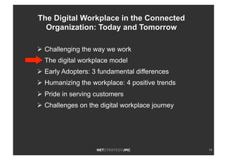 14
Ø  Challenging the way we work
Ø  The digital workplace model
Ø  Early Adopters: 3 fundamental differences
Ø  Humanizing the workplace: 4 positive trends
Ø  Pride in serving customers
Ø  Challenges on the digital workplace journey
The Digital Workplace in the Connected
Organization: Today and Tomorrow
 